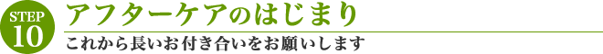 [STEP10]アフターケアのはじまり「これから長いお付き合いをお願いします」