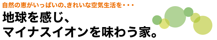 自然の恵がいっぱいの、きれいな空気生活を・・・ 地球を感じ、マイナスイオンを味わう家。