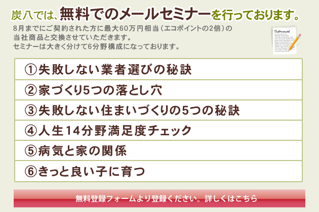 炭八では、無料でのメールセミナーを行っております。
ご登録頂いた方には、新築・リフォーム施工の際、3～5％還元させていだきます。
セミナーは大きく分けて6分野構成になっております。
